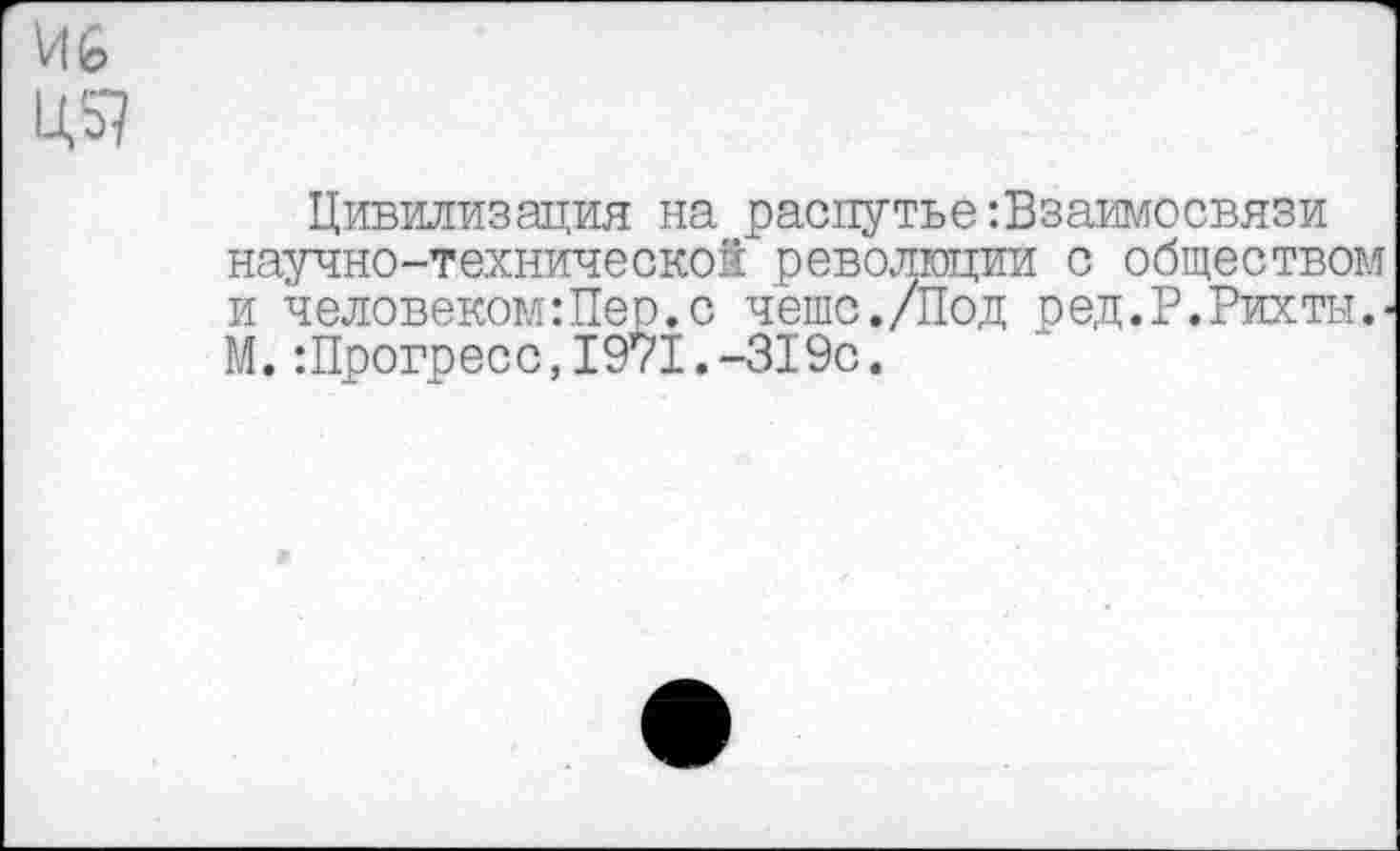 ﻿и ь
Цивилизация на распутье взаимосвязи научно-технической революции с обществом и человекомШер.с чешс./Под ред.Р.Рихты.-М. : Прогресс, 19*71.-319с.